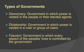 Types of Governments
 Democracy: Government in which power is
vested in the people or their elected agents
 Dictatorship: Government in which power is
vested in a ruler or group of rulers
 Fascism: Government in which every
aspect of the peoples’ lives is controlled by
the government
 