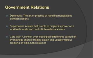 Government Relations
 Diplomacy: The art or practice of handling negotiations
between nations
 Superpower: A state that is able to project its power on a
worldwide scale and control international events
 Cold War: A conflict over ideological differences carried on
by methods short of military action and usually without
breaking off diplomatic relations
 