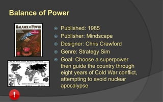 Balance of Power
 Published: 1985
 Publisher: Mindscape
 Designer: Chris Crawford
 Genre: Strategy Sim
 Goal: Choose a superpower
then guide the country through
eight years of Cold War conflict,
attempting to avoid nuclear
apocalypse
 