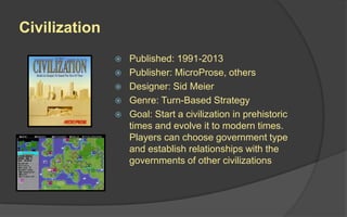 Civilization
 Published: 1991-2013
 Publisher: MicroProse, others
 Designer: Sid Meier
 Genre: Turn-Based Strategy
 Goal: Start a civilization in prehistoric
times and evolve it to modern times.
Players can choose government type
and establish relationships with the
governments of other civilizations
 