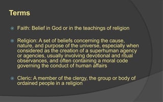 Terms
 Faith: Belief in God or in the teachings of religion
 Religion: A set of beliefs concerning the cause,
nature, and purpose of the universe, especially when
considered as the creation of a superhuman agency
or agencies, usually involving devotional and ritual
observances, and often containing a moral code
governing the conduct of human affairs
 Cleric: A member of the clergy, the group or body of
ordained people in a religion
 
