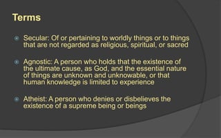 Terms
 Secular: Of or pertaining to worldly things or to things
that are not regarded as religious, spiritual, or sacred
 Agnostic: A person who holds that the existence of
the ultimate cause, as God, and the essential nature
of things are unknown and unknowable, or that
human knowledge is limited to experience
 Atheist: A person who denies or disbelieves the
existence of a supreme being or beings
 