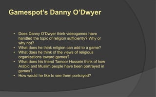 Gamespot’s Danny O’Dwyer
• Does Danny O’Dwyer think videogames have
handled the topic of religion sufficiently? Why or
why not?
• What does he think religion can add to a game?
• What does he think of the views of religious
organizations toward games?
• What does his friend Tamoor Hussein think of how
Arabic and Muslim people have been portrayed in
games?
• How would he like to see them portrayed?
 