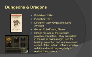 Dungeons & Dragons
 Published: 1974
 Publisher: TSR
 Designer: Gary Gygax and Dave
Arneson
 Genre: Role-Playing Game
 Clerics are one of the standard
playable characters. They are skilled
in the use of divine magic used for
healing, protection and in some cases,
control of the undead. Clerics worship
a deity and must pray regularly to
restore their powers
 