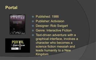 Portal
 Published: 1986
 Publisher: Activision
 Designer: Rob Swigart
 Genre: Interactive Fiction
 Text-driven adventure with a
graphical interface, involves a
character who becomes a
science fiction messiah and
leads humanity to a New
Kingdom
 