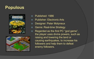 Populous
 Published: 1986
 Publisher: Electronic Arts
 Designer: Peter Molyneux
 Genre: Real-time Strategy
 Regarded as the first PC “god game”,
the player uses divine powers, such as
raising and lowering the land or
causing earthquakes, to increase his
followers and help them to defeat
enemy followers.
 