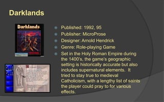 Darklands
 Published: 1992, 95
 Publisher: MicroProse
 Designer: Arnold Hendrick
 Genre: Role-playing Game
 Set in the Holy Roman Empire during
the 1400’s, the game’s geographic
setting is historically accurate but also
includes supernatural elements. It
tried to stay true to medieval
Catholicism, with a lengthy list of saints
the player could pray to for various
effects.
 