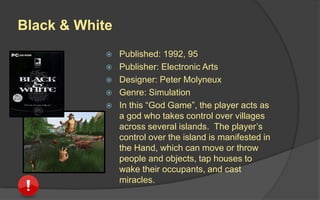 Black & White
 Published: 1992, 95
 Publisher: Electronic Arts
 Designer: Peter Molyneux
 Genre: Simulation
 In this “God Game”, the player acts as
a god who takes control over villages
across several islands. The player’s
control over the island is manifested in
the Hand, which can move or throw
people and objects, tap houses to
wake their occupants, and cast
miracles.
 