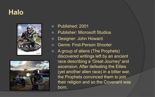 Halo
 Published: 2001
 Publisher: Microsoft Studios
 Designer: John Howard
 Genre: First-Person Shooter
 A group of aliens (The Prophets)
discovered writings left by an ancient
race describing a 'Great Journey' and
ascension. After defeating the Elites
(yet another alien race) in a bitter war,
the Prophets convinced them to join
their religion and so the Covenant was
born.
 