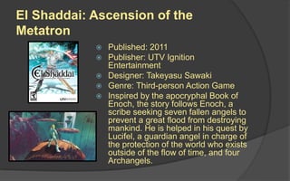 El Shaddai: Ascension of the
Metatron
 Published: 2011
 Publisher: UTV Ignition
Entertainment
 Designer: Takeyasu Sawaki
 Genre: Third-person Action Game
 Inspired by the apocryphal Book of
Enoch, the story follows Enoch, a
scribe seeking seven fallen angels to
prevent a great flood from destroying
mankind. He is helped in his quest by
Lucifel, a guardian angel in charge of
the protection of the world who exists
outside of the flow of time, and four
Archangels.
 