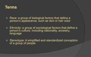 Terms
 Race: a group of biological factors that define a
person’s appearance, such as skin or hair color
 Ethnicity: a group of sociological factors that define a
person’s culture, including nationality, ancestry,
language
 Stereotype: A simplified and standardized conception
of a group of people
 
