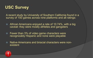 USC Survey
A recent study by University of Southern California found in a
survey of 150 games across nine platforms and all ratings:
 African Americans enjoyed a rate of 10.74%, with a big
caveat: they were mostly athletes and gangsters
 Fewer than 3% of video game characters were
recognizably Hispanic and none were playable
 Native Americans and biracial characters did not appear
in any of the videogames surveyed
 