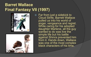 Barret Wallace
Final Fantasy VII (1997)
 Far from just a sidekick to
Cloud Strife, Barrett Wallace
pulled us into his world of
anger, vengeance and regret.
While caring for his adopted
daughter Marlene, all the guy
wanted to do was live the
simple life but his battle
against Shinra prevented him
from it. Hands down, Wallace
was one of the most complex
black characters of his time.
 