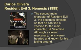 Carlos Olivera
Resident Evil 3: Nemesis (1999)
 The second main
character of Resident Evil
3. He becomes playable
so that he can find a
vaccine for the main
character, Jill Valentine.
Although a violent
mercenary, he is warm-
hearted and known for his
joking around.
 