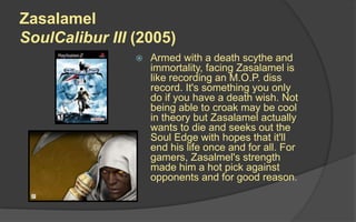 Zasalamel
SoulCalibur III (2005)
 Armed with a death scythe and
immortality, facing Zasalamel is
like recording an M.O.P. diss
record. It's something you only
do if you have a death wish. Not
being able to croak may be cool
in theory but Zasalamel actually
wants to die and seeks out the
Soul Edge with hopes that it'll
end his life once and for all. For
gamers, Zasalmel's strength
made him a hot pick against
opponents and for good reason.
 