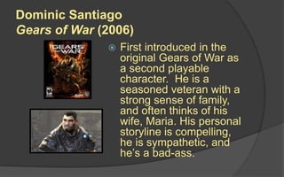 Dominic Santiago
Gears of War (2006)
 First introduced in the
original Gears of War as
a second playable
character. He is a
seasoned veteran with a
strong sense of family,
and often thinks of his
wife, Maria. His personal
storyline is compelling,
he is sympathetic, and
he’s a bad-ass.
 