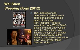 Wei Shen
Sleeping Dogs (2012)
 The undercover cop
determined to take down a
Triad gang after the tragic
death of his sister.
Part Inspector "Tequila"
Yuen from John Woo's Hard-
Boiled and part Chev Chelio
from the Crank films, Wei
Shen is the type of character
that you'd secretly imitate
when no one else is around to
clown you for your failed
crescent kicks.
 