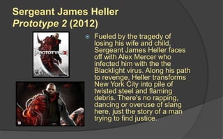 Sergeant James Heller
Prototype 2 (2012)
 Fueled by the tragedy of
losing his wife and child,
Sergeant James Heller faces
off with Alex Mercer who
infected him with the the
Blacklight virus. Along his path
to revenge, Heller transforms
New York City into pile of
twisted steel and flaming
debris. There's no rapping,
dancing or overuse of slang
here, just the story of a man
trying to find justice.
 