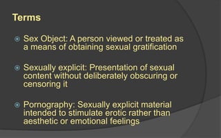 Terms
 Sex Object: A person viewed or treated as
a means of obtaining sexual gratification
 Sexually explicit: Presentation of sexual
content without deliberately obscuring or
censoring it
 Pornography: Sexually explicit material
intended to stimulate erotic rather than
aesthetic or emotional feelings
 
