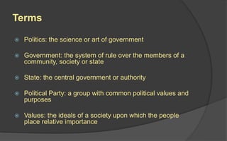 Terms
 Politics: the science or art of government
 Government: the system of rule over the members of a
community, society or state
 State: the central government or authority
 Political Party: a group with common political values and
purposes
 Values: the ideals of a society upon which the people
place relative importance
 