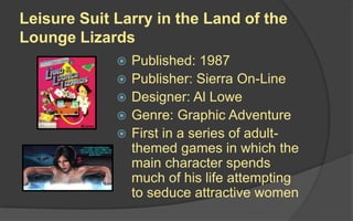 Leisure Suit Larry in the Land of the
Lounge Lizards
 Published: 1987
 Publisher: Sierra On-Line
 Designer: Al Lowe
 Genre: Graphic Adventure
 First in a series of adult-
themed games in which the
main character spends
much of his life attempting
to seduce attractive women
 