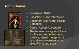 Tomb Raider
 Published: 1996
 Publisher: Eidos Interactive
 Designer: Toby Gard, Phillip
Campbell
 Genre: Action-Adventure
 The female protagonist, Lara
Croft was seen either as a
positive, visual metaphor of
sexual empowerment or as
objectifying and sexist
 