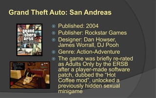 Grand Theft Auto: San Andreas
 Published: 2004
 Publisher: Rockstar Games
 Designer: Dan Howser,
James Worrall, DJ Pooh
 Genre: Action-Adventure
 The game was briefly re-rated
as Adults Only by the ERSB
after a player-made software
patch, dubbed the “Hot
Coffee mod”, unlocked a
previously hidden sexual
minigame
 