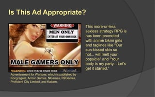 Is This Ad Appropriate?
Advertisement for Wartune, which is published by
Kongregate, Armor Games, NGames, R2Games,
Proficient City Limited, and Kabam.
This more-or-less
sexless strategy RPG is
has been promoted
with anime bikini girls
and taglines like "Our
sun-kissed skin so
hot... will melt your
popsicle" and "Your
body is my party... Let's
get it started.”
 