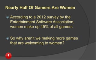 Nearly Half Of Gamers Are Women
 According to a 2012 survey by the
Entertainment Software Association,
women make up 45% of all gamers
 So why aren’t we making more games
that are welcoming to women?
 