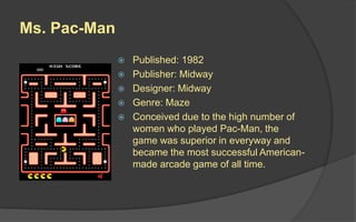 Ms. Pac-Man
 Published: 1982
 Publisher: Midway
 Designer: Midway
 Genre: Maze
 Conceived due to the high number of
women who played Pac-Man, the
game was superior in everyway and
became the most successful American-
made arcade game of all time.
 
