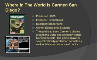 Where In The World Is Carmen San
Diego?
 Published: 1985
 Publisher: Broderbund
 Designer: Broderbund
 Genre: Educational Strategy
 The goal is to track Carmen’s villains
around the world and ultimately catch
Carmen herself. The game spawned
several critically-acclaimed sequels as
well as television shows and books.
 