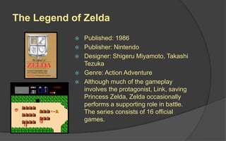 The Legend of Zelda
 Published: 1986
 Publisher: Nintendo
 Designer: Shigeru Miyamoto, Takashi
Tezuka
 Genre: Action Adventure
 Although much of the gameplay
involves the protagonist, Link, saving
Princess Zelda, Zelda occasionally
performs a supporting role in battle.
The series consists of 16 official
games.
 