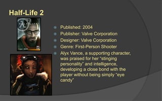 Half-Life 2
 Published: 2004
 Publisher: Valve Corporation
 Designer: Valve Corporation
 Genre: First-Person Shooter
 Alyx Vance, a supporting character,
was praised for her “stinging
personality” and intelligence,
developing a close bond with the
player without being simply “eye
candy”
 