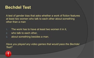 Bechdel Test
A test of gender bias that asks whether a work of fiction features
at least two women who talk to each other about something
other than a man
1. The work has to have at least two women it in it,
2. who talk to each other,
3. about something besides a man.
Have you played any video games that would pass the Bechdel
Test?
 