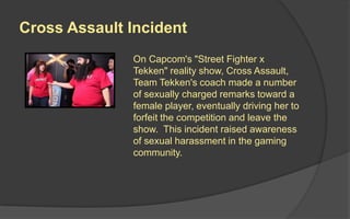 Cross Assault Incident
On Capcom's "Street Fighter x
Tekken" reality show, Cross Assault,
Team Tekken's coach made a number
of sexually charged remarks toward a
female player, eventually driving her to
forfeit the competition and leave the
show. This incident raised awareness
of sexual harassment in the gaming
community.
 