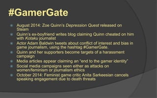 #GamerGate
 August 2014: Zoe Quinn’s Depression Quest released on
Steam
 Quinn’s ex-boyfriend writes blog claiming Quinn cheated on him
with Kotaku journalist
 Actor Adam Baldwin tweets about conflict of interest and bias in
game journalism, using the hashtag #GamerGate.
 Quinn and her supporters become targets of a harassment
campaign
 Media articles appear claiming an “end to the gamer identity”
 Social media campaigns seen either as attacks on
women/feminism or journalism ethics
 October 2014: Feminist game critic Anita Sarkeesian cancels
speaking engagement due to death threats
 