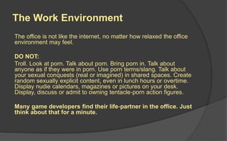 The Work Environment
The office is not like the internet, no matter how relaxed the office
environment may feel.
DO NOT:
Troll. Look at porn. Talk about porn. Bring porn in. Talk about
anyone as if they were in porn. Use porn terms/slang. Talk about
your sexual conquests (real or imagined) in shared spaces. Create
random sexually explicit content, even in lunch hours or overtime.
Display nudie calendars, magazines or pictures on your desk.
Display, discuss or admit to owning tentacle‐porn action figures.
Many game developers find their life‐partner in the office. Just
think about that for a minute.
 