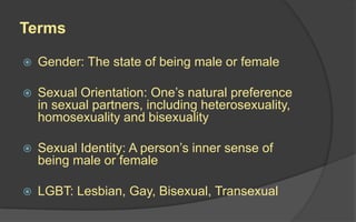 Terms
 Gender: The state of being male or female
 Sexual Orientation: One’s natural preference
in sexual partners, including heterosexuality,
homosexuality and bisexuality
 Sexual Identity: A person’s inner sense of
being male or female
 LGBT: Lesbian, Gay, Bisexual, Transexual
 