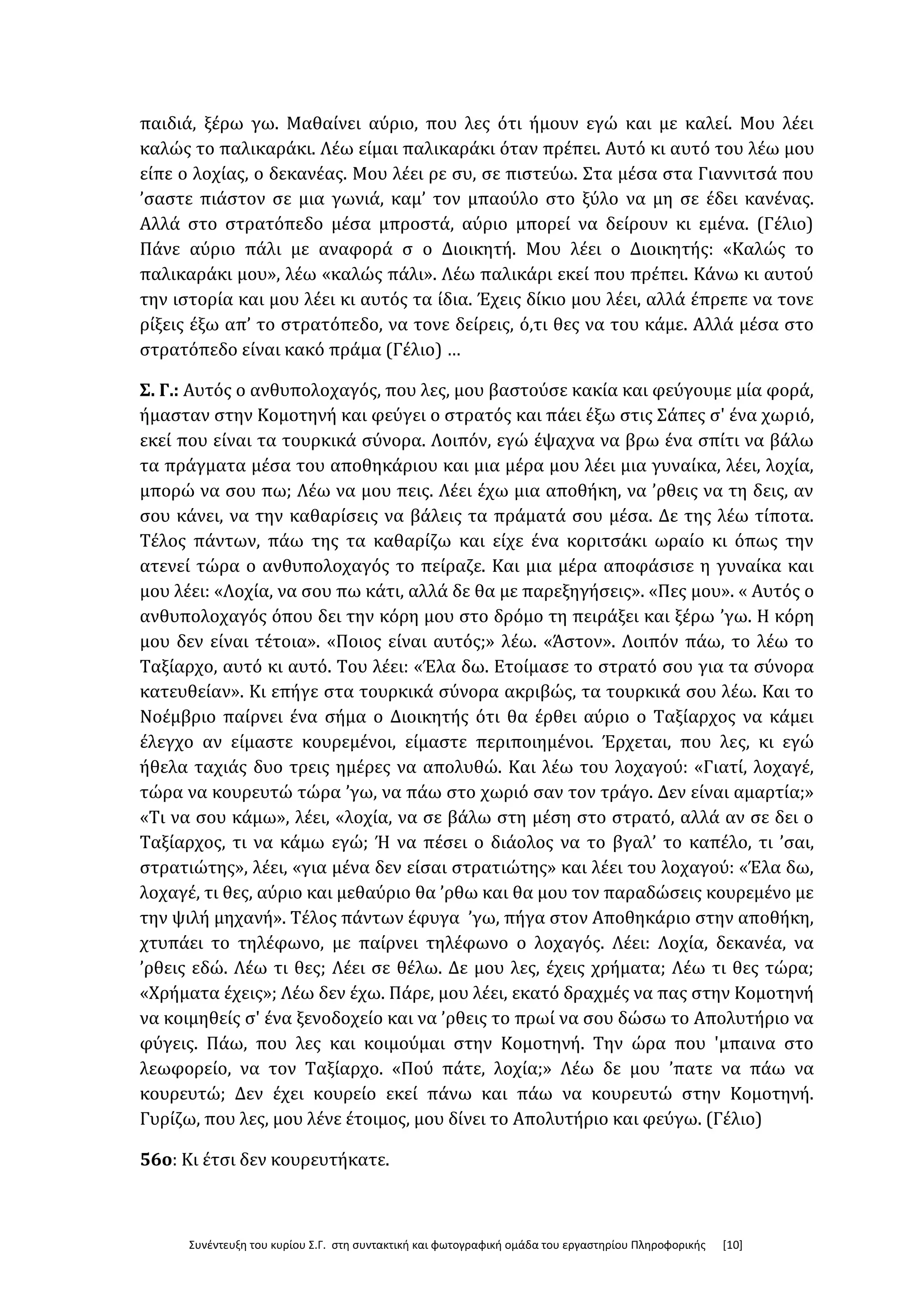 Συνέντευξη του κυρίου Σ.Γ. στη συντακτική και φωτογραφική ομάδα του εργαστηρίου Πληροφορικής [10]
παιδιά, ξέρω γω. Μαθαίνει αύριο, που λες ότι ήμουν εγώ και με καλεί. Μου λέει
καλώς το παλικαράκι. Λέω είμαι παλικαράκι όταν πρέπει. Αυτό κι αυτό του λέω μου
είπε ο λοχίας, ο δεκανέας. Μου λέει ρε συ, σε πιστεύω. Στα μέσα στα Γιαννιτσά που
’σαστε πιάστον σε μια γωνιά, καμ’ τον μπαούλο στο ξύλο να μη σε έδει κανένας.
Αλλά στο στρατόπεδο μέσα μπροστά, αύριο μπορεί να δείρουν κι εμένα. (Γέλιο)
Πάνε αύριο πάλι με αναφορά σ ο Διοικητή. Μου λέει ο Διοικητής: «Καλώς το
παλικαράκι μου», λέω «καλώς πάλι». Λέω παλικάρι εκεί που πρέπει. Κάνω κι αυτού
την ιστορία και μου λέει κι αυτός τα ίδια. Έχεις δίκιο μου λέει, αλλά έπρεπε να τονε
ρίξεις έξω απ’ το στρατόπεδο, να τονε δείρεις, ό,τι θες να του κάμε. Αλλά μέσα στο
στρατόπεδο είναι κακό πράμα (Γέλιο) …
Σ. Γ.: Αυτός ο ανθυπολοχαγός, που λες, μου βαστούσε κακία και φεύγουμε μία φορά,
ήμασταν στην Κομοτηνή και φεύγει ο στρατός και πάει έξω στις Σάπες σ' ένα χωριό,
εκεί που είναι τα τουρκικά σύνορα. Λοιπόν, εγώ έψαχνα να βρω ένα σπίτι να βάλω
τα πράγματα μέσα του αποθηκάριου και μια μέρα μου λέει μια γυναίκα, λέει, λοχία,
μπορώ να σου πω; Λέω να μου πεις. Λέει έχω μια αποθήκη, να ’ρθεις να τη δεις, αν
σου κάνει, να την καθαρίσεις να βάλεις τα πράματά σου μέσα. Δε της λέω τίποτα.
Τέλος πάντων, πάω της τα καθαρίζω και είχε ένα κοριτσάκι ωραίο κι όπως την
ατενεί τώρα ο ανθυπολοχαγός το πείραζε. Και μια μέρα αποφάσισε η γυναίκα και
μου λέει: «Λοχία, να σου πω κάτι, αλλά δε θα με παρεξηγήσεις». «Πες μου». « Αυτός ο
ανθυπολοχαγός όπου δει την κόρη μου στο δρόμο τη πειράξει και ξέρω ’γω. Η κόρη
μου δεν είναι τέτοια». «Ποιος είναι αυτός;» λέω. «Άστον». Λοιπόν πάω, το λέω το
Ταξίαρχο, αυτό κι αυτό. Του λέει: «Έλα δω. Ετοίμασε το στρατό σου για τα σύνορα
κατευθείαν». Κι επήγε στα τουρκικά σύνορα ακριβώς, τα τουρκικά σου λέω. Και το
Νοέμβριο παίρνει ένα σήμα ο Διοικητής ότι θα έρθει αύριο ο Ταξίαρχος να κάμει
έλεγχο αν είμαστε κουρεμένοι, είμαστε περιποιημένοι. Έρχεται, που λες, κι εγώ
ήθελα ταχιάς δυο τρεις ημέρες να απολυθώ. Και λέω του λοχαγού: «Γιατί, λοχαγέ,
τώρα να κουρευτώ τώρα ’γω, να πάω στο χωριό σαν τον τράγο. Δεν είναι αμαρτία;»
«Τι να σου κάμω», λέει, «λοχία, να σε βάλω στη μέση στο στρατό, αλλά αν σε δει ο
Ταξίαρχος, τι να κάμω εγώ; Ή να πέσει ο διάολος να το βγαλ’ το καπέλο, τι ’σαι,
στρατιώτης», λέει, «για μένα δεν είσαι στρατιώτης» και λέει του λοχαγού: «Έλα δω,
λοχαγέ, τι θες, αύριο και μεθαύριο θα ’ρθω και θα μου τον παραδώσεις κουρεμένο με
την ψιλή μηχανή». Τέλος πάντων έφυγα ’γω, πήγα στον Αποθηκάριο στην αποθήκη,
χτυπάει το τηλέφωνο, με παίρνει τηλέφωνο ο λοχαγός. Λέει: Λοχία, δεκανέα, να
’ρθεις εδώ. Λέω τι θες; Λέει σε θέλω. Δε μου λες, έχεις χρήματα; Λέω τι θες τώρα;
«Χρήματα έχεις»; Λέω δεν έχω. Πάρε, μου λέει, εκατό δραχμές να πας στην Κομοτηνή
να κοιμηθείς σ' ένα ξενοδοχείο και να ’ρθεις το πρωί να σου δώσω το Απολυτήριο να
φύγεις. Πάω, που λες και κοιμούμαι στην Κομοτηνή. Την ώρα που 'μπαινα στο
λεωφορείο, να τον Ταξίαρχο. «Πού πάτε, λοχία;» Λέω δε μου ’πατε να πάω να
κουρευτώ; Δεν έχει κουρείο εκεί πάνω και πάω να κουρευτώ στην Κομοτηνή.
Γυρίζω, που λες, μου λένε έτοιμος, μου δίνει το Απολυτήριο και φεύγω. (Γέλιο)
56ο: Κι έτσι δεν κουρευτήκατε.
 