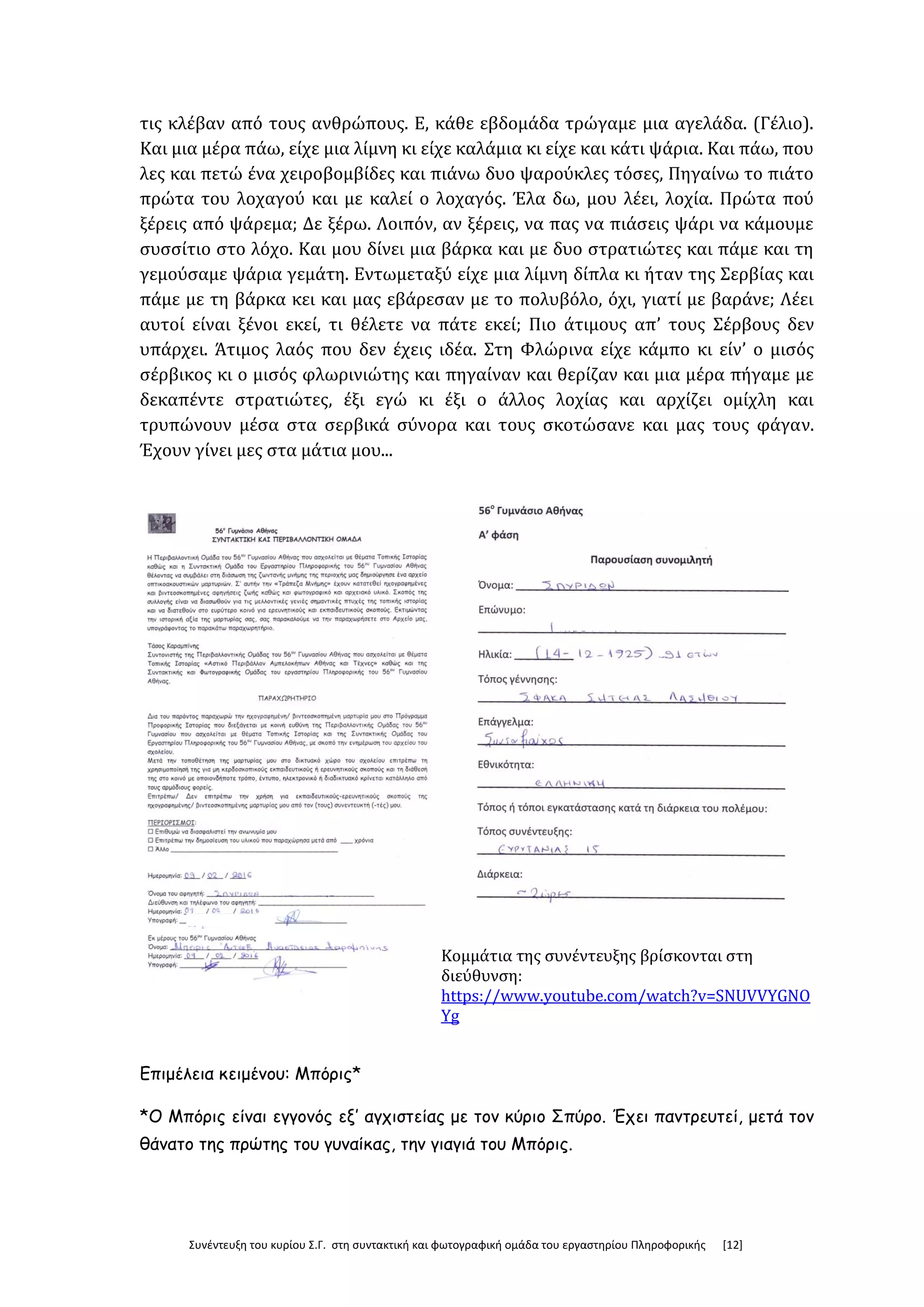 Συνέντευξη του κυρίου Σ.Γ. στη συντακτική και φωτογραφική ομάδα του εργαστηρίου Πληροφορικής [12]
τις κλέβαν από τους ανθρώπους. Ε, κάθε εβδομάδα τρώγαμε μια αγελάδα. (Γέλιο).
Και μια μέρα πάω, είχε μια λίμνη κι είχε καλάμια κι είχε και κάτι ψάρια. Και πάω, που
λες και πετώ ένα χειροβομβίδες και πιάνω δυο ψαρούκλες τόσες, Πηγαίνω το πιάτο
πρώτα του λοχαγού και με καλεί ο λοχαγός. Έλα δω, μου λέει, λοχία. Πρώτα πού
ξέρεις από ψάρεμα; Δε ξέρω. Λοιπόν, αν ξέρεις, να πας να πιάσεις ψάρι να κάμουμε
συσσίτιο στο λόχο. Και μου δίνει μια βάρκα και με δυο στρατιώτες και πάμε και τη
γεμούσαμε ψάρια γεμάτη. Εντωμεταξύ είχε μια λίμνη δίπλα κι ήταν της Σερβίας και
πάμε με τη βάρκα κει και μας εβάρεσαν με το πολυβόλο, όχι, γιατί με βαράνε; Λέει
αυτοί είναι ξένοι εκεί, τι θέλετε να πάτε εκεί; Πιο άτιμους απ’ τους Σέρβους δεν
υπάρχει. Άτιμος λαός που δεν έχεις ιδέα. Στη Φλώρινα είχε κάμπο κι είν’ ο μισός
σέρβικος κι ο μισός φλωρινιώτης και πηγαίναν και θερίζαν και μια μέρα πήγαμε με
δεκαπέντε στρατιώτες, έξι εγώ κι έξι ο άλλος λοχίας και αρχίζει ομίχλη και
τρυπώνουν μέσα στα σερβικά σύνορα και τους σκοτώσανε και μας τους φάγαν.
Έχουν γίνει μες στα μάτια μου...
Κομμάτια της συνέντευξης βρίσκονται στη
διεύθυνση:
https://www.youtube.com/watch?v=SNUVVYGNO
Yg
Επιμέλεια κειμένου: Μπόρις*
*Ο Μπόρις είναι εγγονός εξ’ αγχιστείας με τον κύριο Σπύρο. Έχει παντρευτεί, μετά τον
θάνατο της πρώτης του γυναίκας, την γιαγιά του Μπόρις.
 