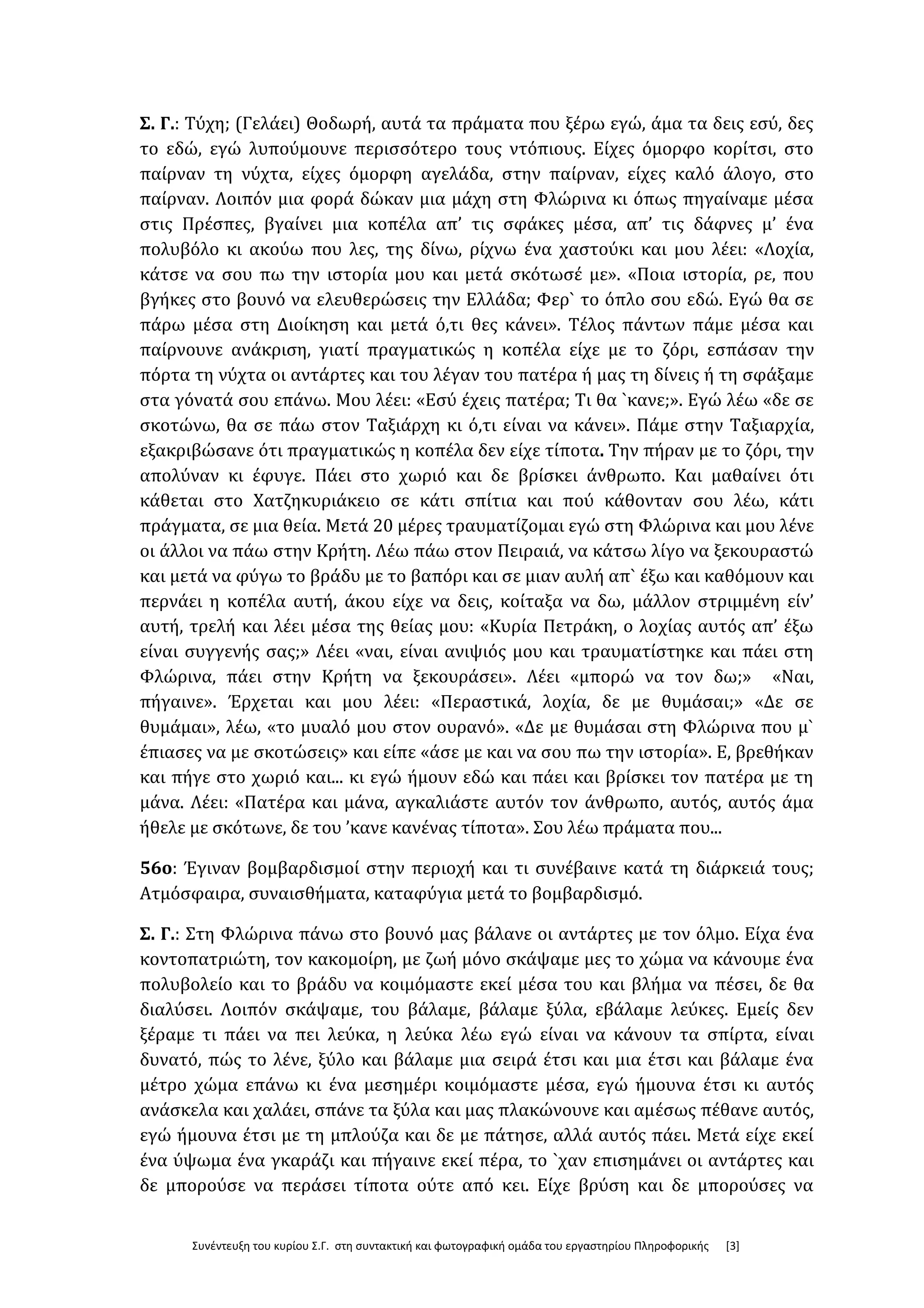 Συνέντευξη του κυρίου Σ.Γ. στη συντακτική και φωτογραφική ομάδα του εργαστηρίου Πληροφορικής [3]
Σ. Γ.: Τύχη; (Γελάει) Θοδωρή, αυτά τα πράματα που ξέρω εγώ, άμα τα δεις εσύ, δες
το εδώ, εγώ λυπούμουνε περισσότερο τους ντόπιους. Είχες όμορφο κορίτσι, στο
παίρναν τη νύχτα, είχες όμορφη αγελάδα, στην παίρναν, είχες καλό άλογο, στο
παίρναν. Λοιπόν μια φορά δώκαν μια μάχη στη Φλώρινα κι όπως πηγαίναμε μέσα
στις Πρέσπες, βγαίνει μια κοπέλα απ’ τις σφάκες μέσα, απ’ τις δάφνες μ’ ένα
πολυβόλο κι ακούω που λες, της δίνω, ρίχνω ένα χαστούκι και μου λέει: «Λοχία,
κάτσε να σου πω την ιστορία μου και μετά σκότωσέ με». «Ποια ιστορία, ρε, που
βγήκες στο βουνό να ελευθερώσεις την Ελλάδα; Φερ` το όπλο σου εδώ. Εγώ θα σε
πάρω μέσα στη Διοίκηση και μετά ό,τι θες κάνει». Τέλος πάντων πάμε μέσα και
παίρνουνε ανάκριση, γιατί πραγματικώς η κοπέλα είχε με το ζόρι, εσπάσαν την
πόρτα τη νύχτα οι αντάρτες και του λέγαν του πατέρα ή μας τη δίνεις ή τη σφάξαμε
στα γόνατά σου επάνω. Μου λέει: «Εσύ έχεις πατέρα; Τι θα `κανε;». Εγώ λέω «δε σε
σκοτώνω, θα σε πάω στον Ταξιάρχη κι ό,τι είναι να κάνει». Πάμε στην Ταξιαρχία,
εξακριβώσανε ότι πραγματικώς η κοπέλα δεν είχε τίποτα. Την πήραν με το ζόρι, την
απολύναν κι έφυγε. Πάει στο χωριό και δε βρίσκει άνθρωπο. Και μαθαίνει ότι
κάθεται στο Χατζηκυριάκειο σε κάτι σπίτια και πού κάθονταν σου λέω, κάτι
πράγματα, σε μια θεία. Μετά 20 μέρες τραυματίζομαι εγώ στη Φλώρινα και μου λένε
οι άλλοι να πάω στην Κρήτη. Λέω πάω στον Πειραιά, να κάτσω λίγο να ξεκουραστώ
και μετά να φύγω το βράδυ με το βαπόρι και σε μιαν αυλή απ` έξω και καθόμουν και
περνάει η κοπέλα αυτή, άκου είχε να δεις, κοίταξα να δω, μάλλον στριμμένη είν’
αυτή, τρελή και λέει μέσα της θείας μου: «Κυρία Πετράκη, ο λοχίας αυτός απ’ έξω
είναι συγγενής σας;» Λέει «ναι, είναι ανιψιός μου και τραυματίστηκε και πάει στη
Φλώρινα, πάει στην Κρήτη να ξεκουράσει». Λέει «μπορώ να τον δω;» «Ναι,
πήγαινε». Έρχεται και μου λέει: «Περαστικά, λοχία, δε με θυμάσαι;» «Δε σε
θυμάμαι», λέω, «το μυαλό μου στον ουρανό». «Δε με θυμάσαι στη Φλώρινα που μ`
έπιασες να με σκοτώσεις» και είπε «άσε με και να σου πω την ιστορία». Ε, βρεθήκαν
και πήγε στο χωριό και... κι εγώ ήμουν εδώ και πάει και βρίσκει τον πατέρα με τη
μάνα. Λέει: «Πατέρα και μάνα, αγκαλιάστε αυτόν τον άνθρωπο, αυτός, αυτός άμα
ήθελε με σκότωνε, δε του ’κανε κανένας τίποτα». Σου λέω πράματα που...
56ο: Έγιναν βομβαρδισμοί στην περιοχή και τι συνέβαινε κατά τη διάρκειά τους;
Ατμόσφαιρα, συναισθήματα, καταφύγια μετά το βομβαρδισμό.
Σ. Γ.: Στη Φλώρινα πάνω στο βουνό μας βάλανε οι αντάρτες με τον όλμο. Είχα ένα
κοντοπατριώτη, τον κακομοίρη, με ζωή μόνο σκάψαμε μες το χώμα να κάνουμε ένα
πολυβολείο και το βράδυ να κοιμόμαστε εκεί μέσα του και βλήμα να πέσει, δε θα
διαλύσει. Λοιπόν σκάψαμε, του βάλαμε, βάλαμε ξύλα, εβάλαμε λεύκες. Εμείς δεν
ξέραμε τι πάει να πει λεύκα, η λεύκα λέω εγώ είναι να κάνουν τα σπίρτα, είναι
δυνατό, πώς το λένε, ξύλο και βάλαμε μια σειρά έτσι και μια έτσι και βάλαμε ένα
μέτρο χώμα επάνω κι ένα μεσημέρι κοιμόμαστε μέσα, εγώ ήμουνα έτσι κι αυτός
ανάσκελα και χαλάει, σπάνε τα ξύλα και μας πλακώνουνε και αμέσως πέθανε αυτός,
εγώ ήμουνα έτσι με τη μπλούζα και δε με πάτησε, αλλά αυτός πάει. Μετά είχε εκεί
ένα ύψωμα ένα γκαράζι και πήγαινε εκεί πέρα, το `χαν επισημάνει οι αντάρτες και
δε μπορούσε να περάσει τίποτα ούτε από κει. Είχε βρύση και δε μπορούσες να
 