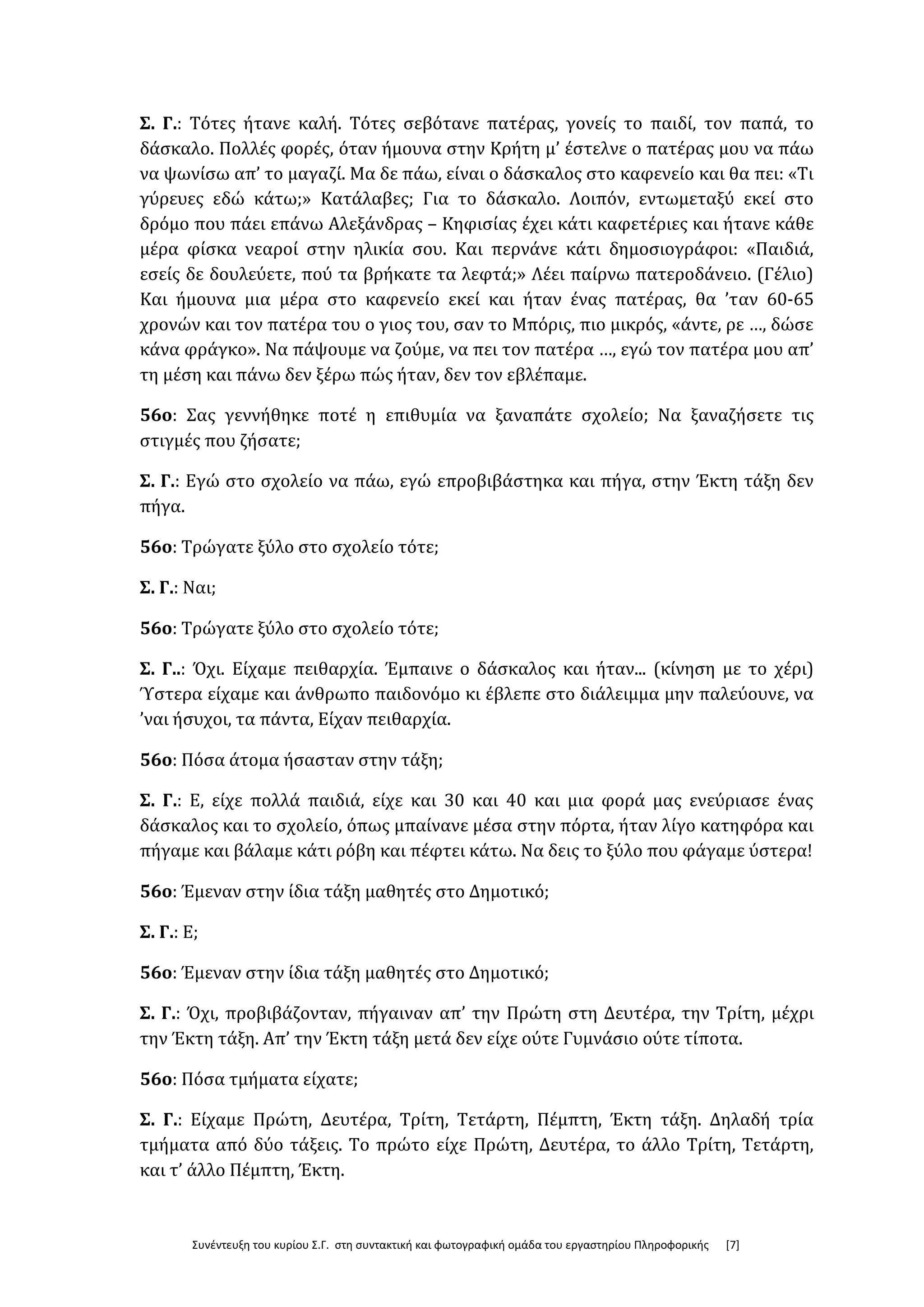Συνέντευξη του κυρίου Σ.Γ. στη συντακτική και φωτογραφική ομάδα του εργαστηρίου Πληροφορικής [7]
Σ. Γ.: Τότες ήτανε καλή. Τότες σεβότανε πατέρας, γονείς το παιδί, τον παπά, το
δάσκαλο. Πολλές φορές, όταν ήμουνα στην Κρήτη μ’ έστελνε ο πατέρας μου να πάω
να ψωνίσω απ’ το μαγαζί. Μα δε πάω, είναι ο δάσκαλος στο καφενείο και θα πει: «Τι
γύρευες εδώ κάτω;» Κατάλαβες; Για το δάσκαλο. Λοιπόν, εντωμεταξύ εκεί στο
δρόμο που πάει επάνω Αλεξάνδρας – Κηφισίας έχει κάτι καφετέριες και ήτανε κάθε
μέρα φίσκα νεαροί στην ηλικία σου. Και περνάνε κάτι δημοσιογράφοι: «Παιδιά,
εσείς δε δουλεύετε, πού τα βρήκατε τα λεφτά;» Λέει παίρνω πατεροδάνειο. (Γέλιο)
Και ήμουνα μια μέρα στο καφενείο εκεί και ήταν ένας πατέρας, θα ’ταν 60-65
χρονών και τον πατέρα του ο γιος του, σαν το Μπόρις, πιο μικρός, «άντε, ρε …, δώσε
κάνα φράγκο». Να πάψουμε να ζούμε, να πει τον πατέρα …, εγώ τον πατέρα μου απ’
τη μέση και πάνω δεν ξέρω πώς ήταν, δεν τον εβλέπαμε.
56ο: Σας γεννήθηκε ποτέ η επιθυμία να ξαναπάτε σχολείο; Να ξαναζήσετε τις
στιγμές που ζήσατε;
Σ. Γ.: Εγώ στο σχολείο να πάω, εγώ επροβιβάστηκα και πήγα, στην Έκτη τάξη δεν
πήγα.
56ο: Τρώγατε ξύλο στο σχολείο τότε;
Σ. Γ.: Ναι;
56ο: Τρώγατε ξύλο στο σχολείο τότε;
Σ. Γ..: Όχι. Είχαμε πειθαρχία. Έμπαινε ο δάσκαλος και ήταν... (κίνηση με το χέρι)
Ύστερα είχαμε και άνθρωπο παιδονόμο κι έβλεπε στο διάλειμμα μην παλεύουνε, να
’ναι ήσυχοι, τα πάντα, Είχαν πειθαρχία.
56ο: Πόσα άτομα ήσασταν στην τάξη;
Σ. Γ.: Ε, είχε πολλά παιδιά, είχε και 30 και 40 και μια φορά μας ενεύριασε ένας
δάσκαλος και το σχολείο, όπως μπαίνανε μέσα στην πόρτα, ήταν λίγο κατηφόρα και
πήγαμε και βάλαμε κάτι ρόβη και πέφτει κάτω. Να δεις το ξύλο που φάγαμε ύστερα!
56ο: Έμεναν στην ίδια τάξη μαθητές στο Δημοτικό;
Σ. Γ.: Ε;
56ο: Έμεναν στην ίδια τάξη μαθητές στο Δημοτικό;
Σ. Γ.: Όχι, προβιβάζονταν, πήγαιναν απ’ την Πρώτη στη Δευτέρα, την Τρίτη, μέχρι
την Έκτη τάξη. Απ’ την Έκτη τάξη μετά δεν είχε ούτε Γυμνάσιο ούτε τίποτα.
56ο: Πόσα τμήματα είχατε;
Σ. Γ.: Είχαμε Πρώτη, Δευτέρα, Τρίτη, Τετάρτη, Πέμπτη, Έκτη τάξη. Δηλαδή τρία
τμήματα από δύο τάξεις. Το πρώτο είχε Πρώτη, Δευτέρα, το άλλο Τρίτη, Τετάρτη,
και τ’ άλλο Πέμπτη, Έκτη.
 