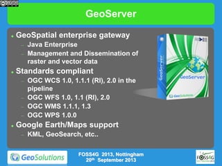 GeoServer


GeoSpatial enterprise gateway






Standards compliant








Java Enterprise
Management and Dissemination of
raster and vector data
OGC WCS 1.0, 1.1.1 (RI), 2.0.1
OGC WFS 1.0, 1.1 (RI), 2.0
OGC WMS 1.1.1, 1.3
OGC WPS 1.0.0
OGC CSW 2.0.2

Google Earth/Maps support


KML, GeoSearch, etc..
MOS14, Reading
19th November 2013

 