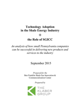 Technology Adoption
in the Shale Energy Industry
+
the Role of SGICC
An analysis of how small Pennsylvania companies
can be successful in delivering new products and
services to the industry
September 2015
Prepared for the
Ben Franklin Shale Gas Innovation &
Commercialization Center
Prepared by
 