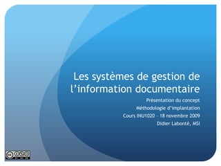 Les systèmes de gestion de l’information documentaire Présentation du concept Méthodologie d’implantation Cours INU1020 – 18 novembre 2009 Didier Labonté, MSI 