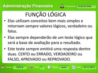Turma: 2503-B Aula: 10 Pág: 10 a 17 Data: 18-jan-12 
2503-B 5 xxxxx 16-11-2013 
Instrutor: Ricardo Paladini Matos 
ELIELSO DIAS 
FUNÇÃO LÓGICA 
• Elas utilizam conceitos bem mais simples e 
retornam sempre valores lógicos, verdadeiro ou 
falso. 
• Elas sempre dependerão de um teste lógico que 
será a base de avaliação para o resultado. 
• Este teste sempre emitirá uma resposta dentre 
duas. CERTO ou ERRADO, VERDADEIRO ou 
FALSO, APROVADO ou REPROVADO. 
 