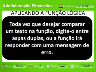 Turma: 2503-B Aula: 10 Pág: 10 a 17 Data: 18-jan-12 
2503-B 5 xxxxx 16-11-2013 
Instrutor: Ricardo Paladini Matos 
ELIELSO DIAS 
APLICANDO A FUNÇÃO LÓGICA 
Toda vez que desejar comparar 
um texto na função, digite-o entre 
aspas duplas, ou a função irá 
responder com uma mensagem de 
erro. 
 