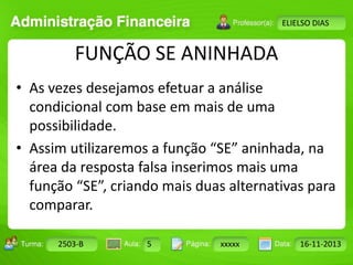 Turma: 2503-B Aula: 10 Pág: 10 a 17 Data: 18-jan-12 
2503-B 5 xxxxx 16-11-2013 
Instrutor: Ricardo Paladini Matos 
ELIELSO DIAS 
FUNÇÃO SE ANINHADA 
• As vezes desejamos efetuar a análise 
condicional com base em mais de uma 
possibilidade. 
• Assim utilizaremos a função “SE” aninhada, na 
área da resposta falsa inserimos mais uma 
função “SE”, criando mais duas alternativas para 
comparar. 
 