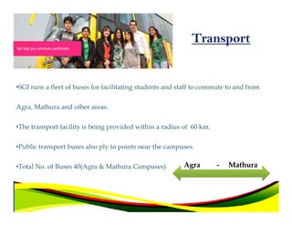 Transport


•SGI runs a fleet of buses for facilitating students and staff to commute to and from

Agra, Mathura and other areas.

•The transport facility is being provided within a radius of 60 km.

•Public transport buses also ply to points near the campuses.


•Total No. of Buses 40(Agra & Mathura Campuses)           Agra        -   Mathura
 