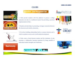 1800-103-8001
                          CLUBS




1. Club provide students with the platform to pursue a college
education not only in a traditional manner but providing a practical
implementation of that…


2. Student activities helps in promoting a stronger connection between
the classroom and outside community…


3. It involves building relationships built on common interests and is
vital for academic success and overall student development.


4. Clubs create a bond between student and the institution. It also
promotes a collaborative learning experience by being mindful of
individual student strengths and weaknesses .
 